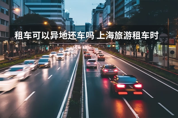 租车可以异地还车吗 上海旅游租车时的实用技巧