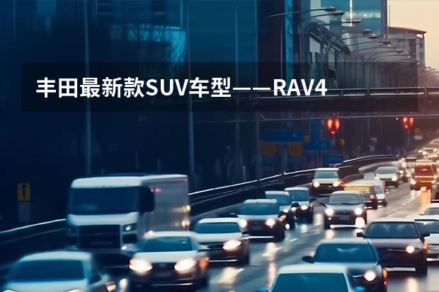 丰田最新款SUV车型——RAV4 丰田SUV车型全面评测——从目前销售的4款车型来看