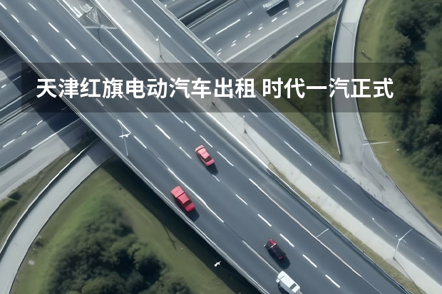 天津红旗电动汽车出租 时代一汽正式投产 供应红旗FME平台和大众MEB平台所有电动车型