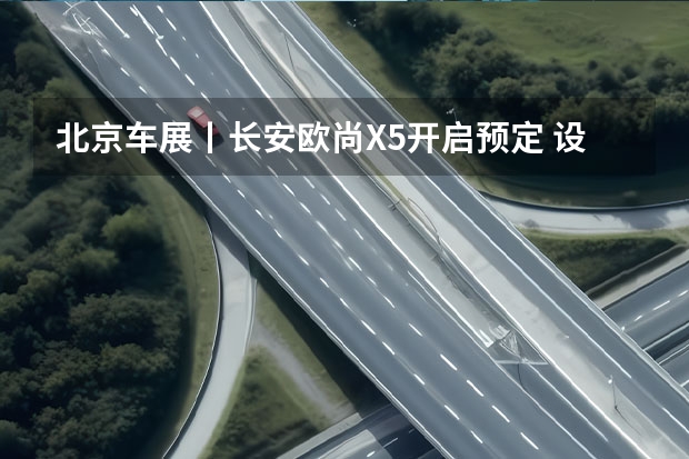 北京车展丨长安欧尚X5开启预定 设计凸显品牌自信 预售16.99万起！中型SUV长安深蓝S7正式开启预定！