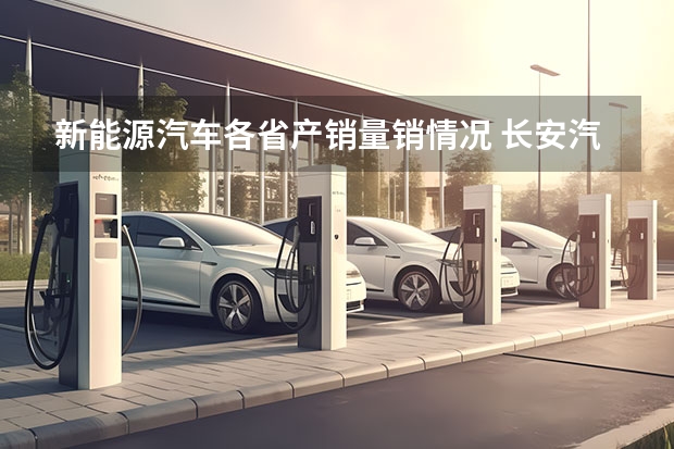 新能源汽车各省产销量销情况 长安汽车北京新能源汽车生产基地