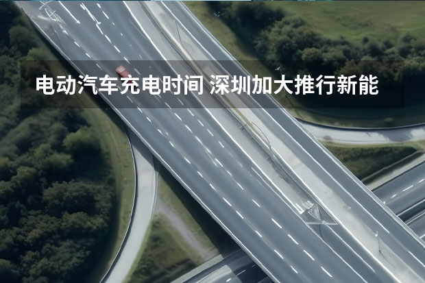 电动汽车充电时间 深圳加大推行新能源汽车的投放力度是不是？