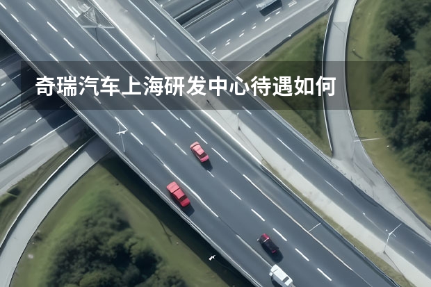 奇瑞汽车上海研发中心待遇如何
